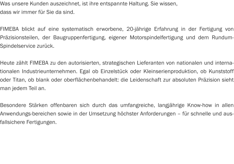 Was unsere Kunden auszeichnet, ist ihre entspannte Haltung. Sie wissen,  dass wir immer für Sie da sind.  FIMEBA blickt auf eine systematisch erworbene, 20-jährige Erfahrung in der Fertigung von Präzisionsteilen, der Baugruppenfertigung, eigener Motorspindelfertigung und dem Rundum-Spindelservice zurück.  Heute zählt FIMEBA zu den autorisierten, strategischen Lieferanten von nationalen und internationalen Industrieunternehmen. Egal ob Einzelstück oder Kleinserienproduktion, ob Kunststoff oder Titan, ob blank oder oberflächenbehandelt: die Leidenschaft zur absoluten Präzision sieht man jedem Teil an.  Besondere Stärken offenbaren sich durch das umfangreiche, langjährige Know-how in allen Anwendungs­bereichen sowie in der Umsetzung höchster Anforderungen – für schnelle und ausfallsichere Fertigungen.