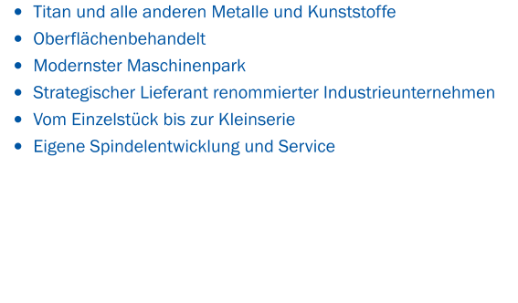 •	Titan und alle anderen Metalle und Kunststoffe  •	Oberflächenbehandelt •	Modernster Maschinenpark •	Strategischer Lieferant renommierter Industrieunternehmen •	Vom Einzelstück bis zur Kleinserie •	Eigene Spindelentwicklung und Service