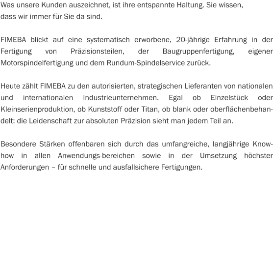 Was unsere Kunden auszeichnet, ist ihre entspannte Haltung. Sie wissen,  dass wir immer für Sie da sind.  FIMEBA blickt auf eine systematisch erworbene, 20-jährige Erfahrung in der Fertigung von Präzisionsteilen, der Baugruppenfertigung, eigener Motorspindelfertigung und dem Rundum-Spindelservice zurück.  Heute zählt FIMEBA zu den autorisierten, strategischen Lieferanten von nationalen und internationalen Industrieunternehmen. Egal ob Einzelstück oder Kleinserienproduktion, ob Kunststoff oder Titan, ob blank oder oberflächenbehandelt: die Leidenschaft zur absoluten Präzision sieht man jedem Teil an.  Besondere Stärken offenbaren sich durch das umfangreiche, langjährige Know-how in allen Anwendungs­bereichen sowie in der Umsetzung höchster Anforderungen – für schnelle und ausfallsichere Fertigungen.