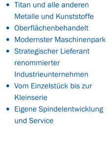 •	Titan und alle anderen Metalle und Kunststoffe  •	Oberflächenbehandelt •	Modernster Maschinenpark •	Strategischer Lieferant renommierter  Industrieunternehmen •	Vom Einzelstück bis zur Kleinserie •	Eigene Spindelentwicklung und Service