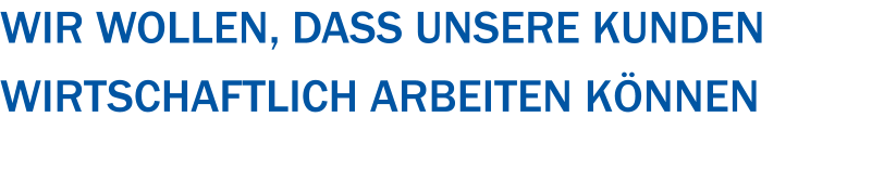 Wir wollen, dass unsere Kunden  wirtschaftlich arbeiten können