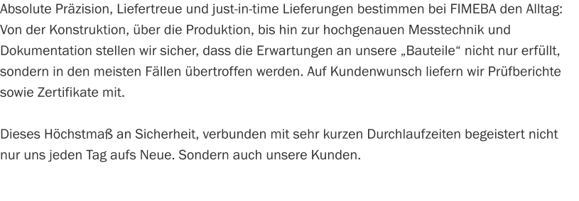 Absolute Präzision, Liefertreue und just-in-time Lieferungen bestimmen bei FIMEBA den Alltag: Von der Konstruktion, über die Produktion, bis hin zur hochgenauen Messtechnik und Dokumentation stellen wir sicher, dass die Erwartungen an unsere „Bauteile“ nicht nur erfüllt, sondern in den meisten Fällen übertroffen werden. Auf Kundenwunsch liefern wir Prüfberichte sowie Zertifikate mit.  Dieses Höchstmaß an Sicherheit, verbunden mit sehr kurzen Durchlaufzeiten begeistert nicht nur uns jeden Tag aufs Neue. Sondern auch unsere Kunden.