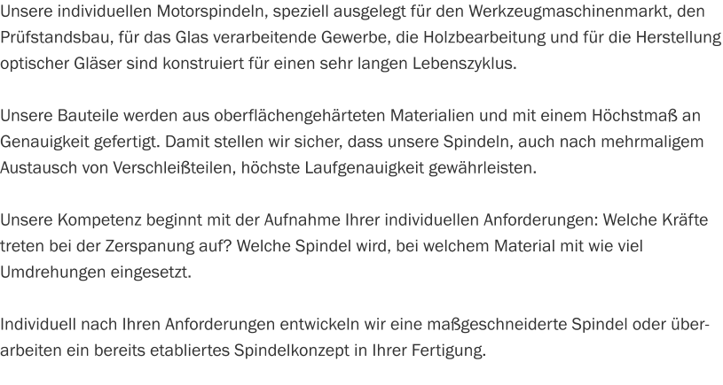Unsere individuellen Motorspindeln, speziell ausgelegt für den Werkzeugmaschinenmarkt, den Prüfstandsbau, für das Glas verarbeitende Gewerbe, die Holzbearbeitung und für die Herstellung optischer Gläser sind konstruiert für einen sehr langen Lebenszyklus.  Unsere Bauteile werden aus oberflächengehärteten Materialien und mit einem Höchstmaß an Genauigkeit gefertigt. Damit stellen wir sicher, dass unsere Spindeln, auch nach mehrmaligem Austausch von Verschleißteilen, höchste Laufgenauigkeit gewährleisten.  Unsere Kompetenz beginnt mit der Aufnahme Ihrer individuellen Anforderungen: Welche Kräfte treten bei der Zerspanung auf? Welche Spindel wird, bei welchem Material mit wie viel Umdrehungen eingesetzt.  Individuell nach Ihren Anforderungen entwickeln wir eine maßgeschneiderte Spindel oder überarbeiten ein bereits etabliertes Spindelkonzept in Ihrer Fertigung.