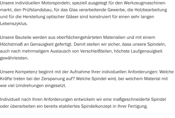 Unsere individuellen Motorspindeln, speziell ausgelegt für den Werkzeugmaschinen-markt, den Prüfstandsbau, für das Glas verarbeitende Gewerbe, die Holzbearbeitung und für die Herstellung optischer Gläser sind konstruiert für einen sehr langen Lebenszyklus.  Unsere Bauteile werden aus oberflächengehärteten Materialien und mit einem Höchstmaß an Genauigkeit gefertigt. Damit stellen wir sicher, dass unsere Spindeln, auch nach mehrmaligem Austausch von Verschleißteilen, höchste Laufgenauigkeit gewährleisten.  Unsere Kompetenz beginnt mit der Aufnahme Ihrer individuellen Anforderungen: Welche Kräfte treten bei der Zerspanung auf? Welche Spindel wird, bei welchem Material mit wie viel Umdrehungen eingesetzt.  Individuell nach Ihren Anforderungen entwickeln wir eine maßgeschneiderte Spindel oder überarbeiten ein bereits etabliertes Spindelkonzept in Ihrer Fertigung.