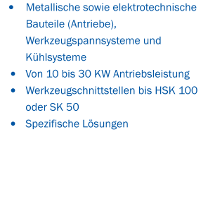 •	Metallische sowie elektrotechnische 	Bauteile (Antriebe),  Werkzeugspannsysteme und Kühlsysteme •	Von 10 bis 30 KW Antriebsleistung •	Werkzeugschnittstellen bis HSK 100 oder SK 50 •	Spezifische Lösungen