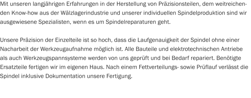 Mit unseren langjährigen Erfahrungen in der Herstellung von Präzisionsteilen, dem weitreichenden Know-how aus der Wälzlagerindustrie und unserer individuellen Spindelproduktion sind wir ausgewiesene Spezialisten, wenn es um Spindelreparaturen geht.  Unsere Präzision der Einzelteile ist so hoch, dass die Laufgenauigkeit der Spindel ohne einer Nacharbeit der Werkzeugaufnahme möglich ist. Alle Bauteile und elektrotechnischen Antriebe als auch Werkzeugspannsysteme werden von uns geprüft und bei Bedarf repariert. Benötigte Ersatzteile fertigen wir im eigenen Haus. Nach einem Fettverteilungs- sowie Prüflauf verlässt die Spindel inklusive Dokumentation unsere Fertigung.
