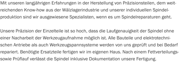 Mit unseren langjährigen Erfahrungen in der Herstellung von Präzisionsteilen, dem weitreichenden Know-how aus der Wälzlagerindustrie und unserer individuellen Spindel- produktion sind wir ausgewiesene Spezialisten, wenn es um Spindelreparaturen geht.  Unsere Präzision der Einzelteile ist so hoch, dass die Laufgenauigkeit der Spindel ohne einer Nacharbeit der Werkzeugaufnahme möglich ist. Alle Bauteile und elektrotechnischen Antriebe als auch Werkzeugspannsysteme werden von uns geprüft und bei Bedarf repariert. Benötigte Ersatzteile fertigen wir im eigenen Haus. Nach einem Fettverteilungs- sowie Prüflauf verlässt die Spindel inklusive Dokumentation unsere Fertigung.