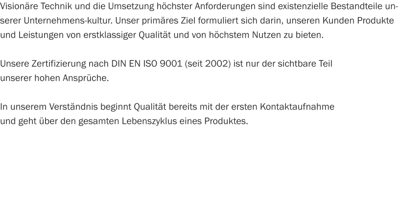 Visionäre Technik und die Umsetzung höchster Anforderungen sind existenzielle Bestandteile unserer Unternehmens­kultur. Unser primäres Ziel formuliert sich darin, unseren Kunden Produkte und Leistungen von erstklassiger Qualität und von höchstem Nutzen zu bieten.  Unsere Zertifizierung nach DIN EN ISO 9001 (seit 2002) ist nur der sichtbare Teil  unserer hohen Ansprüche.  In unserem Verständnis beginnt Qualität bereits mit der ersten Kontaktaufnahme  und geht über den gesamten Lebenszyklus eines Produktes.
