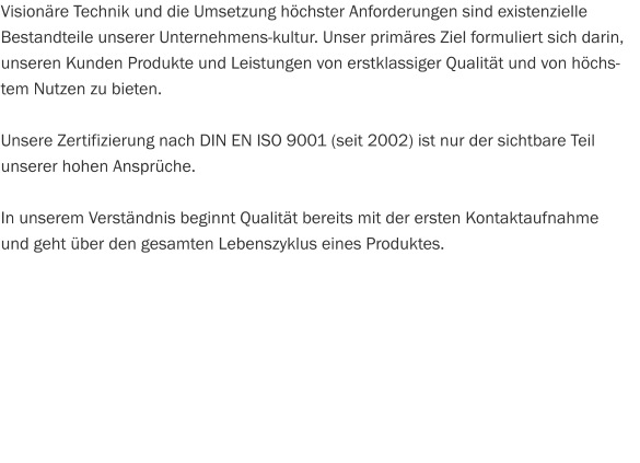 Visionäre Technik und die Umsetzung höchster Anforderungen sind existenzielle Bestandteile unserer Unternehmens­kultur. Unser primäres Ziel formuliert sich darin, unseren Kunden Produkte und Leistungen von erstklassiger Qualität und von höchstem Nutzen zu bieten.  Unsere Zertifizierung nach DIN EN ISO 9001 (seit 2002) ist nur der sichtbare Teil  unserer hohen Ansprüche.  In unserem Verständnis beginnt Qualität bereits mit der ersten Kontaktaufnahme  und geht über den gesamten Lebenszyklus eines Produktes.