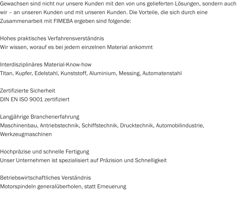 Gewachsen sind nicht nur unsere Kunden mit den von uns gelieferten Lösungen, sondern auch wir – an unseren Kunden und mit unseren Kunden. Die Vorteile, die sich durch eine Zusammenarbeit mit FIMEBA ergeben sind folgende:  Hohes praktisches Verfahrensverständnis Wir wissen, worauf es bei jedem einzelnen Material ankommt  Interdisziplinäres Material-Know-how Titan, Kupfer, Edelstahl, Kunststoff, Aluminium, Messing, Automatenstahl  Zertifizierte Sicherheit DIN EN ISO 9001 zertifiziert  Langjährige Branchenerfahrung Maschinenbau, Antriebstechnik, Schiffstechnik, Drucktechnik, Automobilindustrie, Werkzeugmaschinen  Hochpräzise und schnelle Fertigung Unser Unternehmen ist spezialisiert auf Präzision und Schnelligkeit   Betriebswirtschaftliches Verständnis Motorspindeln generalüberholen, statt Erneuerung