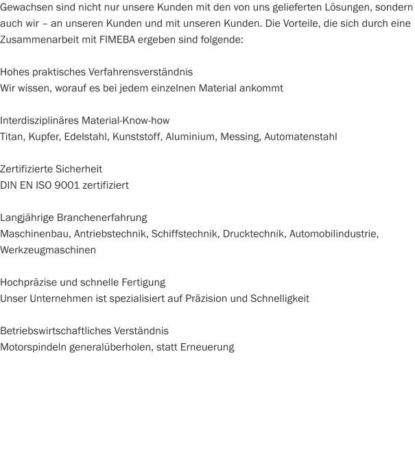Gewachsen sind nicht nur unsere Kunden mit den von uns gelieferten Lösungen, sondern auch wir – an unseren Kunden und mit unseren Kunden. Die Vorteile, die sich durch eine Zusammenarbeit mit FIMEBA ergeben sind folgende:  Hohes praktisches Verfahrensverständnis Wir wissen, worauf es bei jedem einzelnen Material ankommt  Interdisziplinäres Material-Know-how Titan, Kupfer, Edelstahl, Kunststoff, Aluminium, Messing, Automatenstahl  Zertifizierte Sicherheit DIN EN ISO 9001 zertifiziert  Langjährige Branchenerfahrung Maschinenbau, Antriebstechnik, Schiffstechnik, Drucktechnik, Automobilindustrie, Werkzeugmaschinen  Hochpräzise und schnelle Fertigung Unser Unternehmen ist spezialisiert auf Präzision und Schnelligkeit   Betriebswirtschaftliches Verständnis Motorspindeln generalüberholen, statt Erneuerung