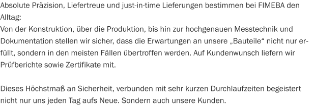 Absolute Präzision, Liefertreue und just-in-time Lieferungen bestimmen bei FIMEBA den Alltag: Von der Konstruktion, über die Produktion, bis hin zur hochgenauen Messtechnik und Dokumentation stellen wir sicher, dass die Erwartungen an unsere „Bauteile“ nicht nur erfüllt, sondern in den meisten Fällen übertroffen werden. Auf Kundenwunsch liefern wir Prüfberichte sowie Zertifikate mit.  Dieses Höchstmaß an Sicherheit, verbunden mit sehr kurzen Durchlaufzeiten begeistert nicht nur uns jeden Tag aufs Neue. Sondern auch unsere Kunden.