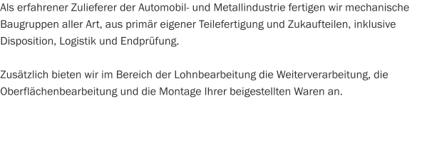 Als erfahrener Zulieferer der Automobil- und Metallindustrie fertigen wir mechanische Baugruppen aller Art, aus primär eigener Teilefertigung und Zukaufteilen, inklusive Disposition, Logistik und Endprüfung.  Zusätzlich bieten wir im Bereich der Lohnbearbeitung die Weiterverarbeitung, die Oberflächenbearbeitung und die Montage Ihrer beigestellten Waren an.